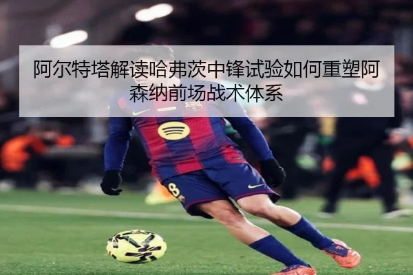 阿尔特塔解读哈弗茨中锋试验如何重塑阿森纳前场战术体系