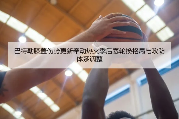 巴特勒膝盖伤势更新牵动热火季后赛轮换格局与攻防体系调整