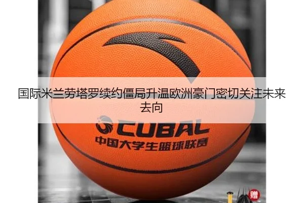 国际米兰劳塔罗续约僵局升温欧洲豪门密切关注未来去向