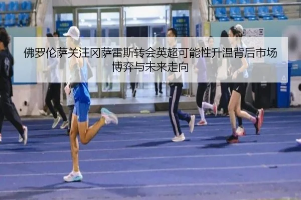 佛罗伦萨关注冈萨雷斯转会英超可能性升温背后市场博弈与未来走向（kaiyun）
