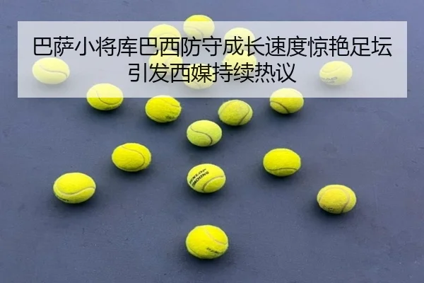 巴萨小将库巴西防守成长速度惊艳足坛引发西媒持续热议（kaiyun）