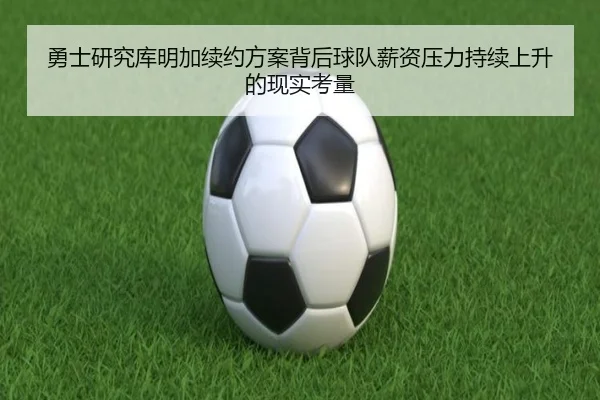 勇士研究库明加续约方案背后球队薪资压力持续上升的现实考量（kaiyun）